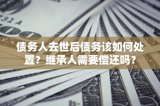 北京债务人去世后债务该如何处置？继承人需要偿还吗？