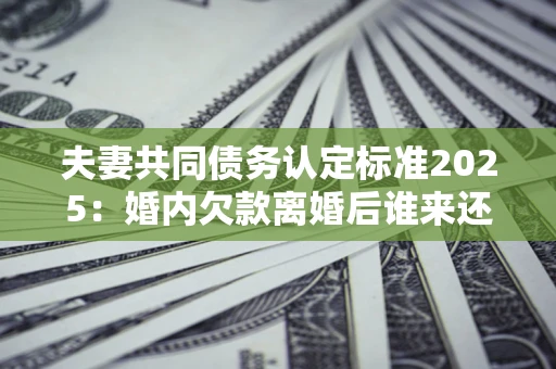 北京夫妻共同债务认定标准2025：婚内欠款离婚后谁来还？