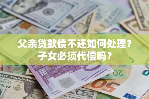 北京父亲贷款债不还如何处理？子女必须代偿吗？